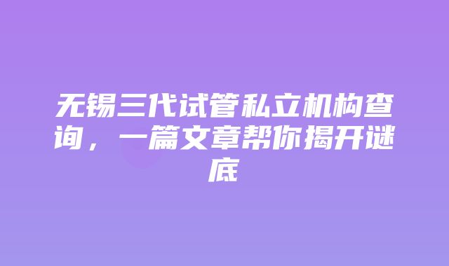 无锡三代试管私立机构查询，一篇文章帮你揭开谜底