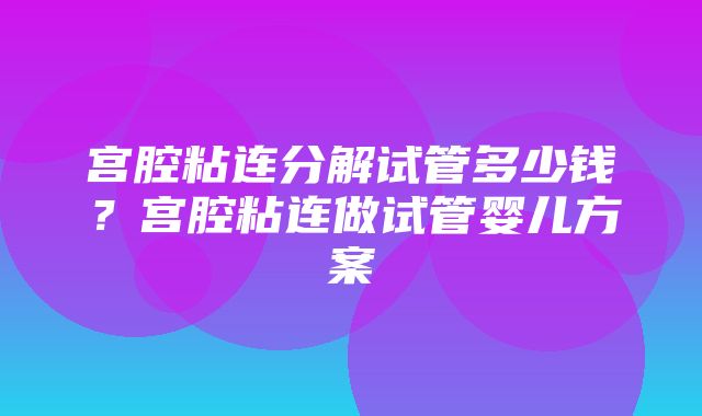 宫腔粘连分解试管多少钱？宫腔粘连做试管婴儿方案