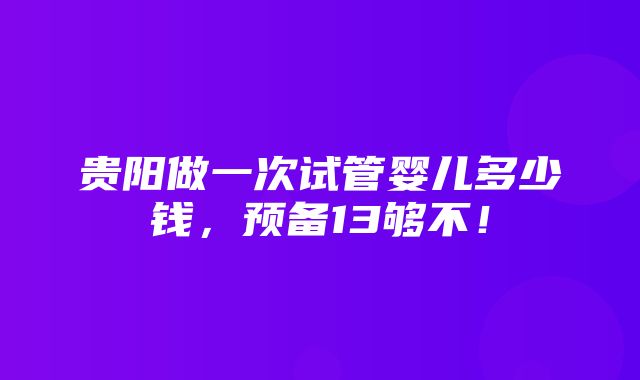 贵阳做一次试管婴儿多少钱，预备13够不！