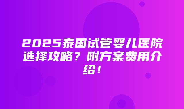 2025泰国试管婴儿医院选择攻略？附方案费用介绍！