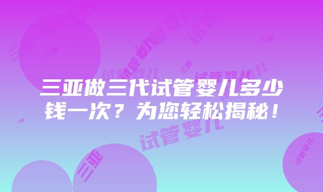 三亚做三代试管婴儿多少钱一次？为您轻松揭秘！