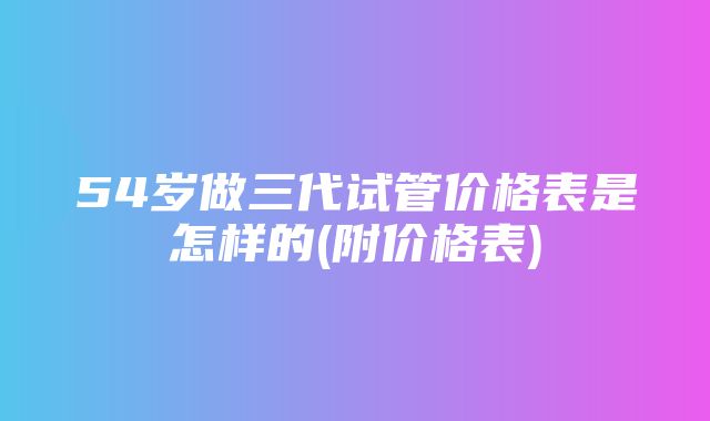 54岁做三代试管价格表是怎样的(附价格表)