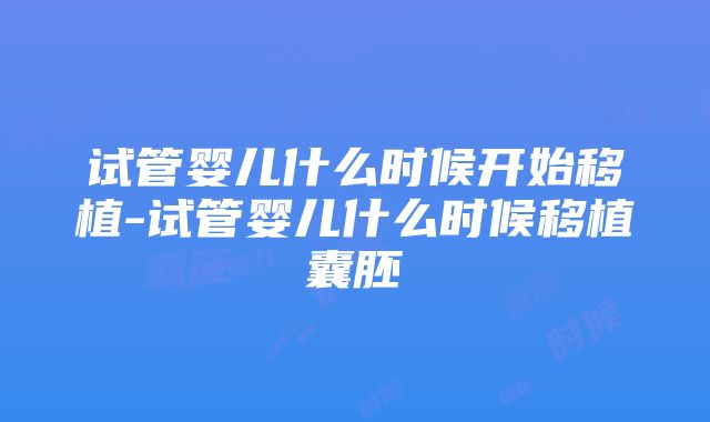 试管婴儿什么时候开始移植-试管婴儿什么时候移植囊胚