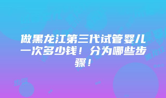 做黑龙江第三代试管婴儿一次多少钱！分为哪些步骤！