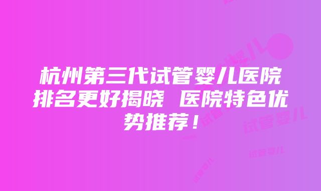 杭州第三代试管婴儿医院排名更好揭晓 医院特色优势推荐！