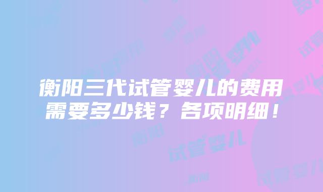 衡阳三代试管婴儿的费用需要多少钱？各项明细！