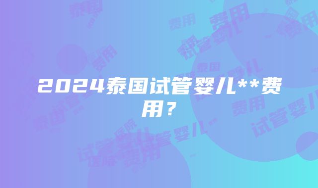 2024泰国试管婴儿**费用？