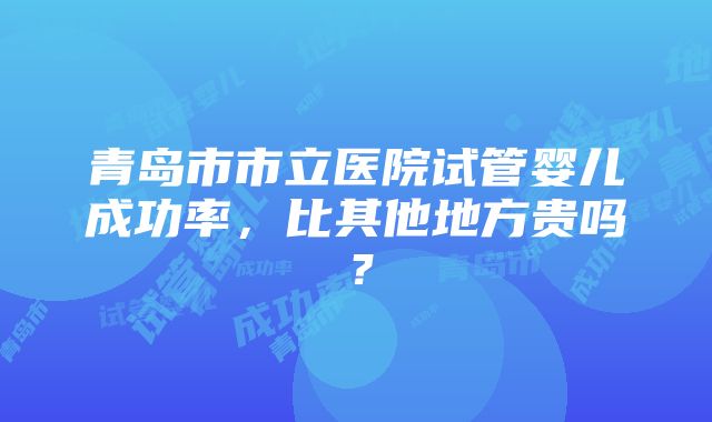 青岛市市立医院试管婴儿成功率，比其他地方贵吗？