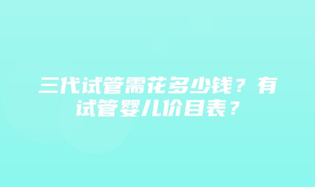 三代试管需花多少钱？有试管婴儿价目表？