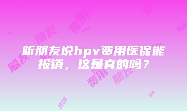 听朋友说hpv费用医保能报销，这是真的吗？