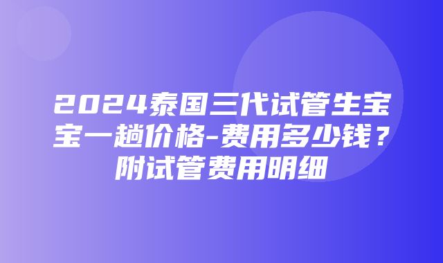 2024泰国三代试管生宝宝一趟价格-费用多少钱？附试管费用明细