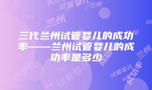 三代兰州试管婴儿的成功率——兰州试管婴儿的成功率是多少