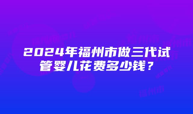 2024年福州市做三代试管婴儿花费多少钱？