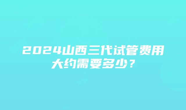 2024山西三代试管费用大约需要多少？