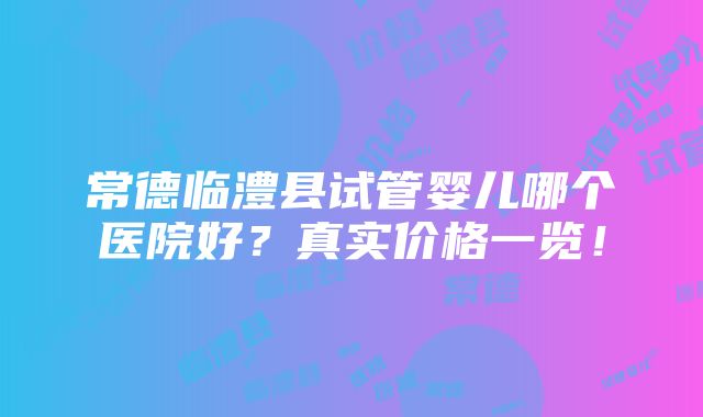 常德临澧县试管婴儿哪个医院好？真实价格一览！