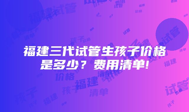 福建三代试管生孩子价格是多少？费用清单!