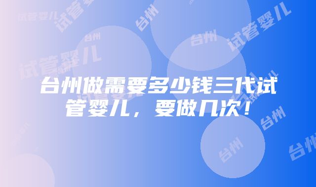 台州做需要多少钱三代试管婴儿，要做几次！