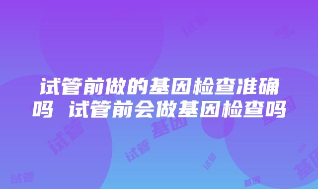 试管前做的基因检查准确吗 试管前会做基因检查吗