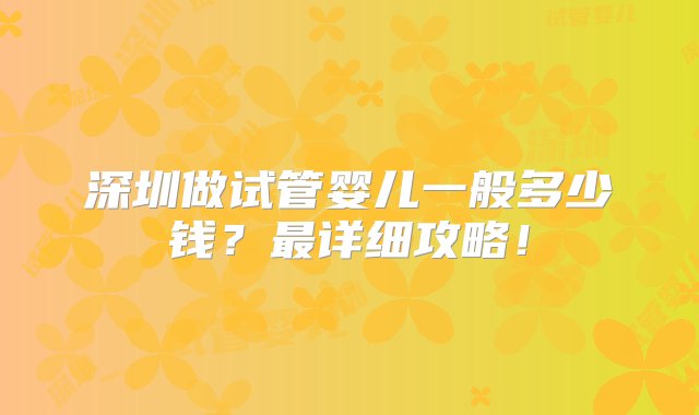 深圳做试管婴儿一般多少钱？最详细攻略！