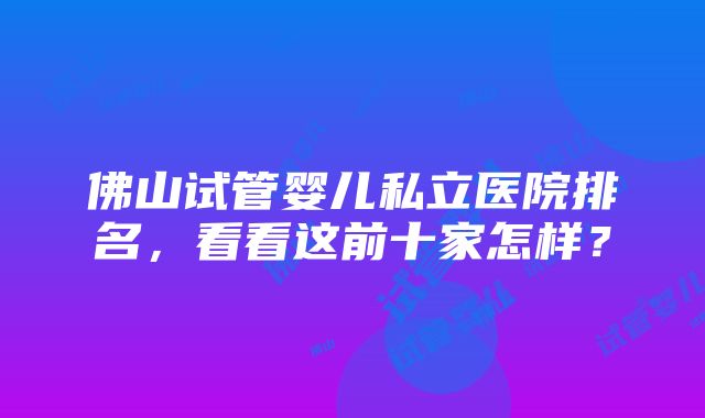 佛山试管婴儿私立医院排名，看看这前十家怎样？