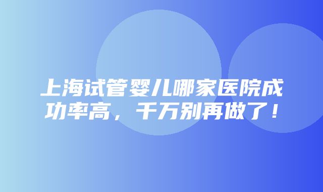 上海试管婴儿哪家医院成功率高，千万别再做了！