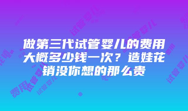 做第三代试管婴儿的费用大概多少钱一次？造娃花销没你想的那么贵