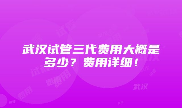 武汉试管三代费用大概是多少？费用详细！