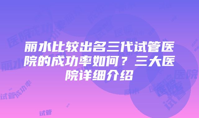 丽水比较出名三代试管医院的成功率如何？三大医院详细介绍