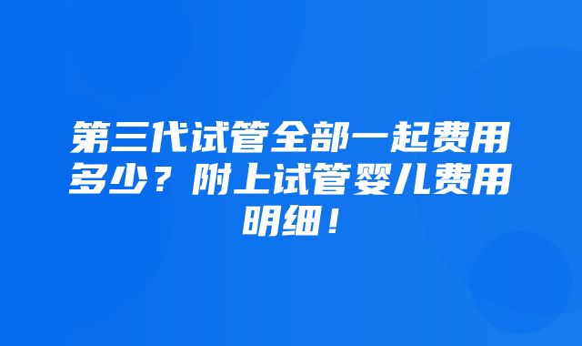 第三代试管全部一起费用多少？附上试管婴儿费用明细！