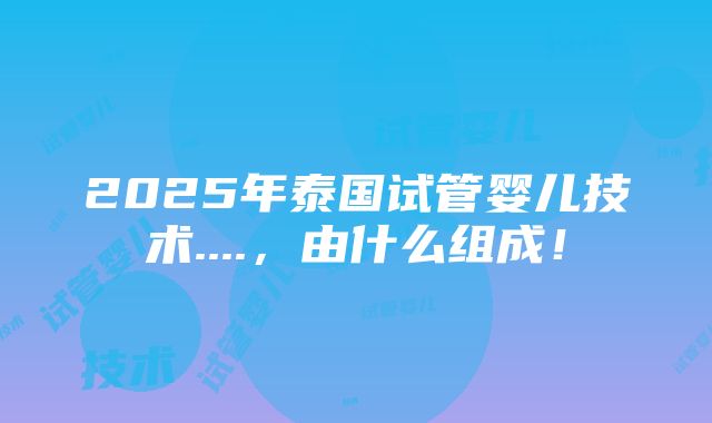 2025年泰国试管婴儿技术....，由什么组成！