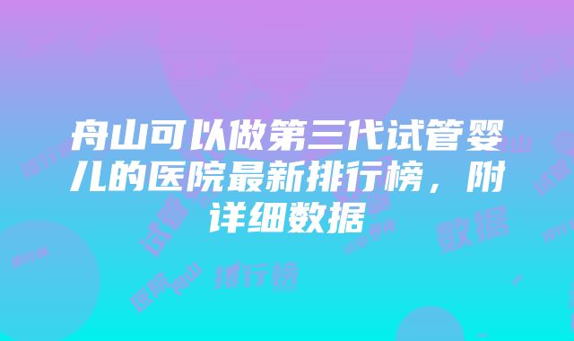 舟山可以做第三代试管婴儿的医院最新排行榜，附详细数据