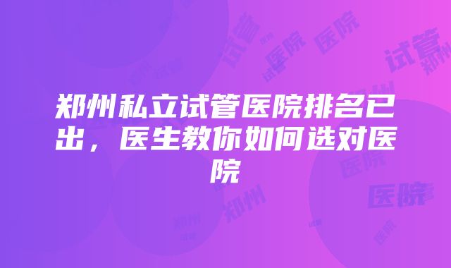 郑州私立试管医院排名已出，医生教你如何选对医院