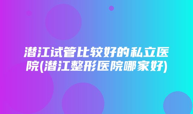 潜江试管比较好的私立医院(潜江整形医院哪家好)