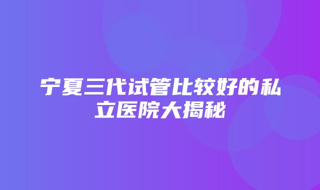 宁夏三代试管比较好的私立医院大揭秘