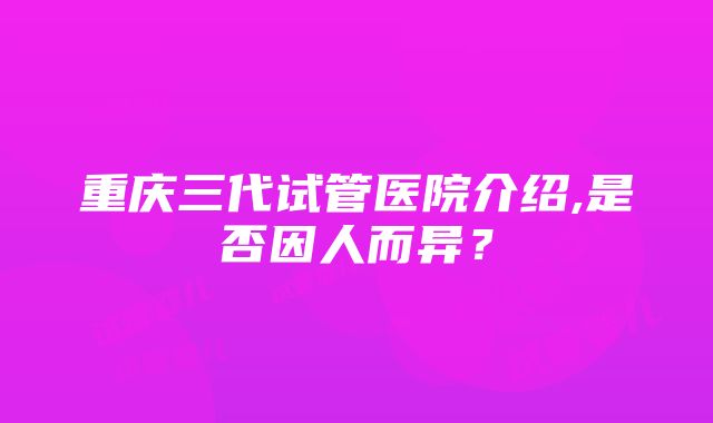 重庆三代试管医院介绍,是否因人而异？