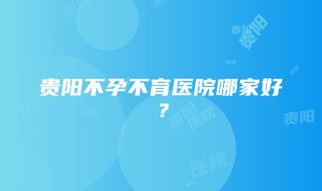 贵阳不孕不育医院哪家好？