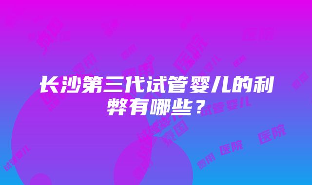 长沙第三代试管婴儿的利弊有哪些？