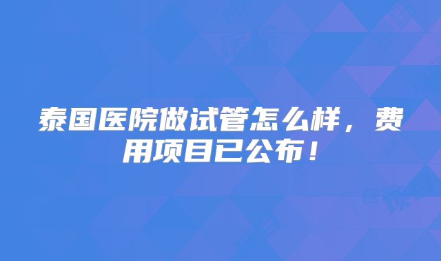 泰国医院做试管怎么样，费用项目已公布！