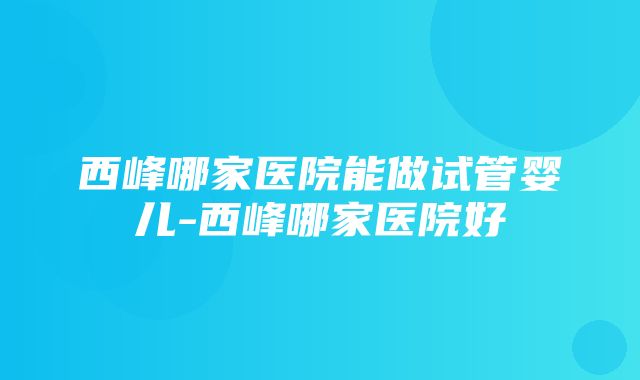 西峰哪家医院能做试管婴儿-西峰哪家医院好