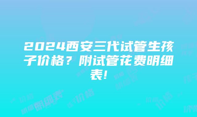 2024西安三代试管生孩子价格？附试管花费明细表!