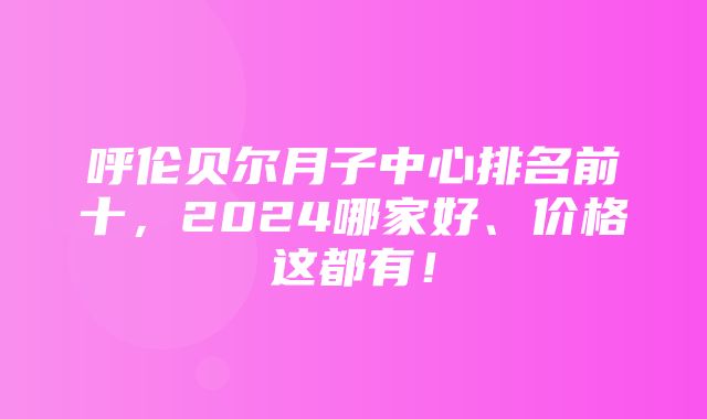 呼伦贝尔月子中心排名前十，2024哪家好、价格这都有！