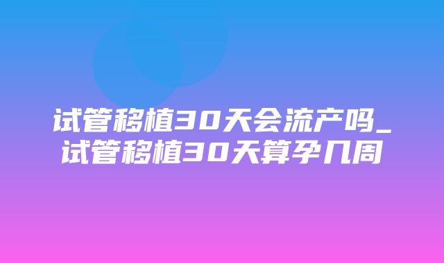 试管移植30天会流产吗_试管移植30天算孕几周