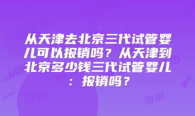 从天津去北京三代试管婴儿可以报销吗？从天津到北京多少钱三代试管婴儿：报销吗？