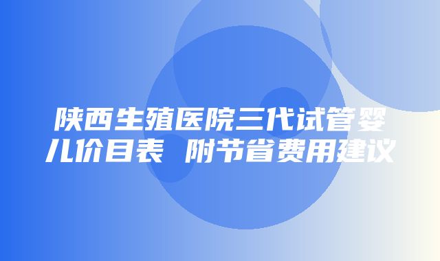 陕西生殖医院三代试管婴儿价目表 附节省费用建议