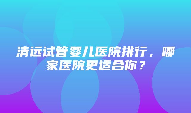 清远试管婴儿医院排行，哪家医院更适合你？