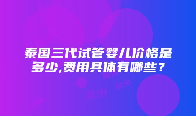 泰国三代试管婴儿价格是多少,费用具体有哪些？