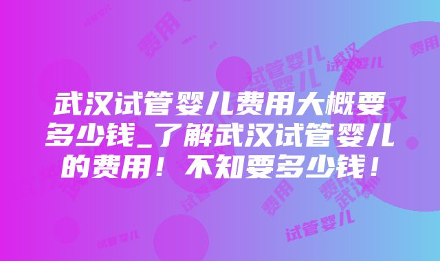 武汉试管婴儿费用大概要多少钱_了解武汉试管婴儿的费用！不知要多少钱！