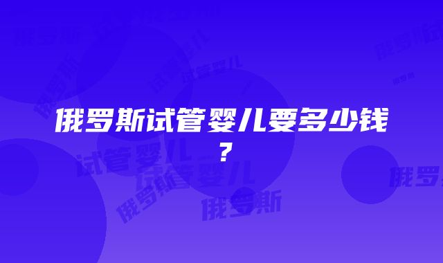 俄罗斯试管婴儿要多少钱？