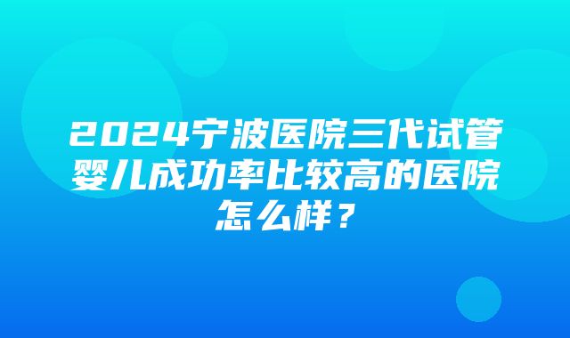 2024宁波医院三代试管婴儿成功率比较高的医院怎么样？