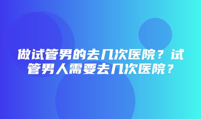 做试管男的去几次医院？试管男人需要去几次医院？